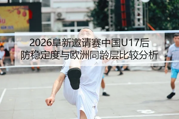 2026阜新邀请赛中国U17后防稳定度与欧洲同龄层比较分析
